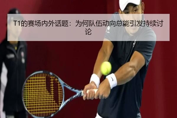 T1的赛场内外话题：为何队伍动向总能引发持续讨论